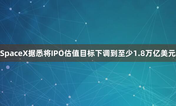 SpaceX据悉将IPO估值目标下调到至少1.8万亿美元