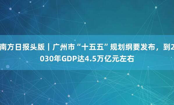 南方日报头版｜广州市“十五五”规划纲要发布，到2030年GDP达4.5万亿元左右