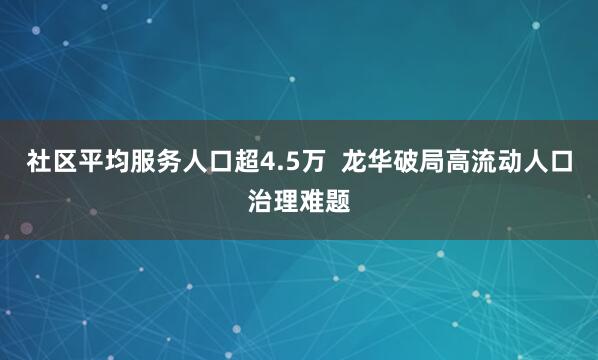 社区平均服务人口超4.5万  龙华破局高流动人口治理难题