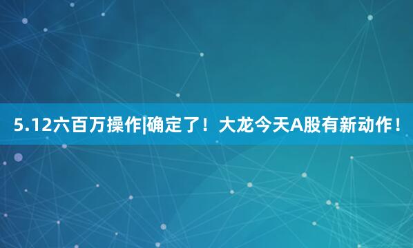 5.12六百万操作|确定了！大龙今天A股有新动作！