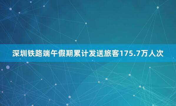 深圳铁路端午假期累计发送旅客175.7万人次