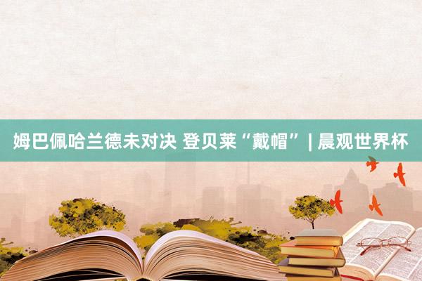 姆巴佩哈兰德未对决 登贝莱“戴帽” | 晨观世界杯