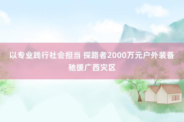 以专业践行社会担当 探路者2000万元户外装备驰援广西灾区