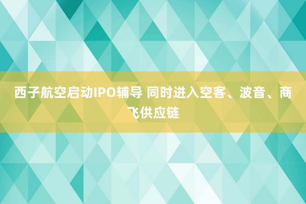 西子航空启动IPO辅导 同时进入空客、波音、商飞供应链