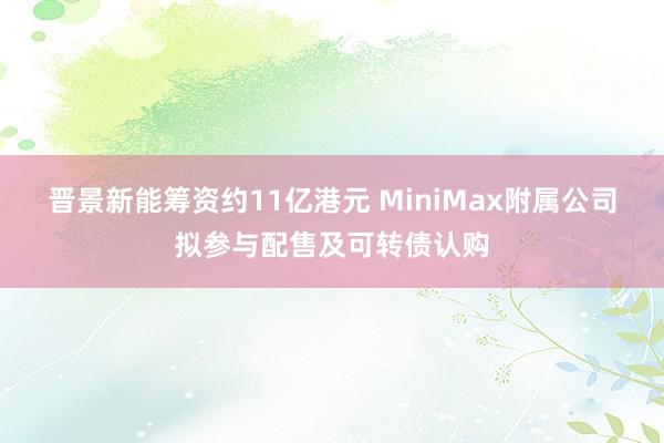 晋景新能筹资约11亿港元 MiniMax附属公司拟参与配售及可转债认购