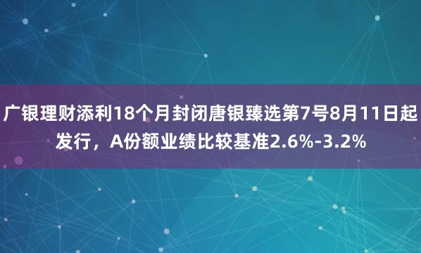 广银理财添利18个月封闭唐银臻选第7号8月11日起发行，A份额业绩比较基准2.6%-3.2%