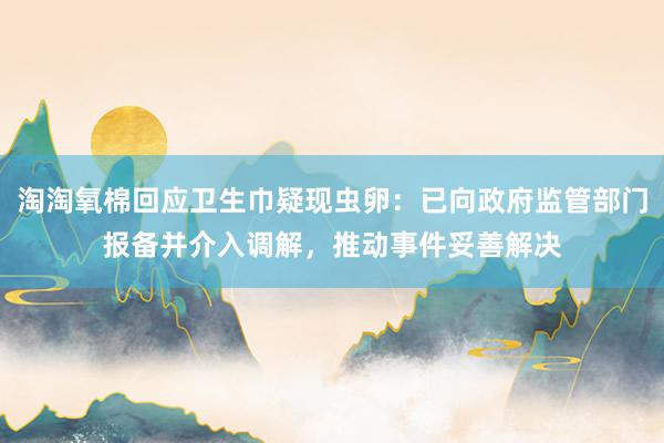 淘淘氧棉回应卫生巾疑现虫卵：已向政府监管部门报备并介入调解，推动事件妥善解决