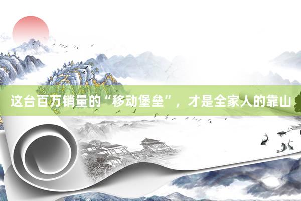 这台百万销量的“移动堡垒”，才是全家人的靠山