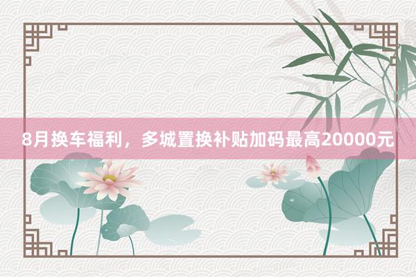 8月换车福利，多城置换补贴加码最高20000元