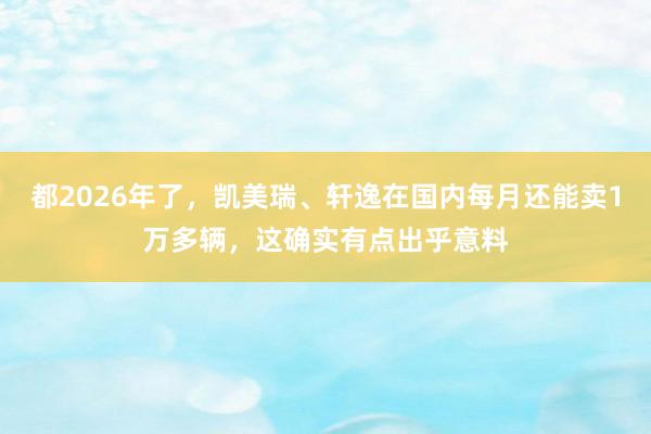 都2026年了，凯美瑞、轩逸在国内每月还能卖1万多辆，这确实有点出乎意料