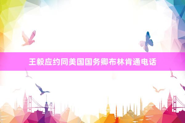 王毅应约同美国国务卿布林肯通电话