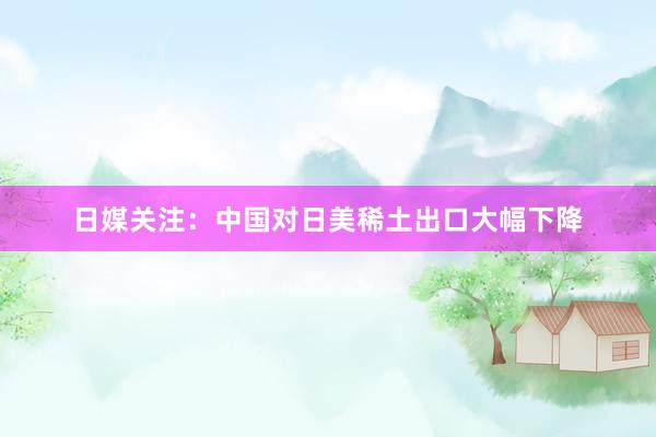 日媒关注:中国对日美稀土出口大幅下降