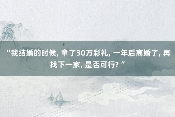 “我结婚的时候, 拿了30万彩礼, 一年后离婚了, 再找下一家, 是否可行? ”