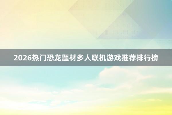 2026热门恐龙题材多人联机游戏推荐排行榜