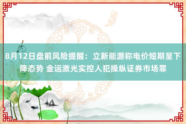 8月12日盘前风险提醒：立新能源称电价短期呈下降态势 金运激光实控人犯操纵证券市场罪