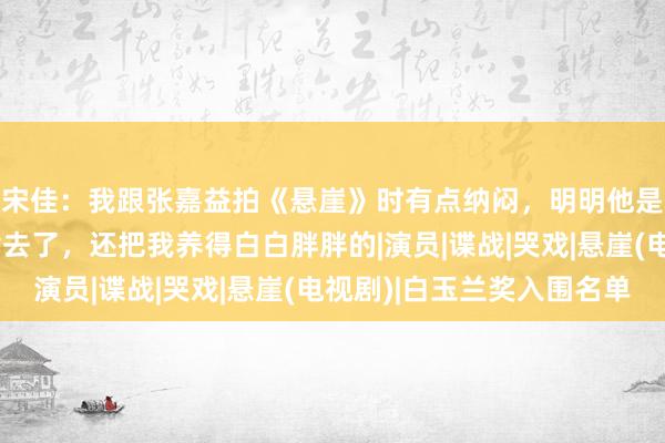 宋佳：我跟张嘉益拍《悬崖》时有点纳闷，明明他是艺术总监，却管伙食去了，还把我养得白白胖胖的|演员|谍战|哭戏|悬崖(电视剧)|白玉兰奖入围名单