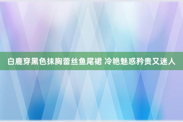 白鹿穿黑色抹胸蕾丝鱼尾裙 冷艳魅惑矜贵又迷人