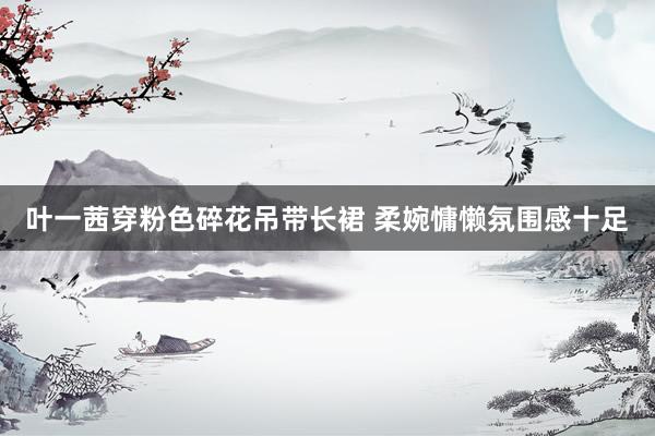 叶一茜穿粉色碎花吊带长裙 柔婉慵懒氛围感十足