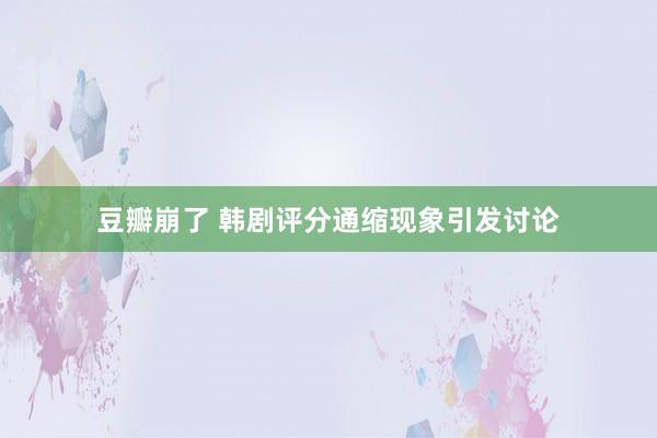 豆瓣崩了 韩剧评分通缩现象引发讨论