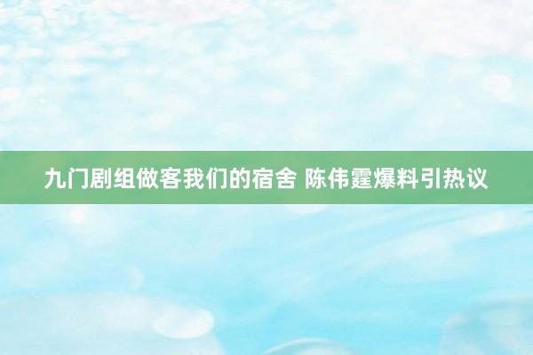 九门剧组做客我们的宿舍 陈伟霆爆料引热议