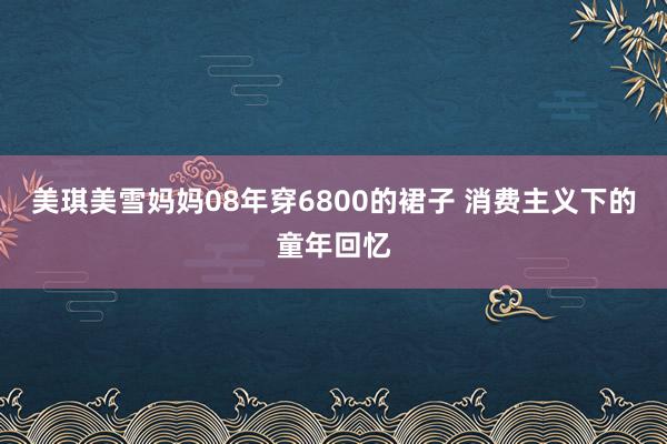 美琪美雪妈妈08年穿6800的裙子 消费主义下的童年回忆