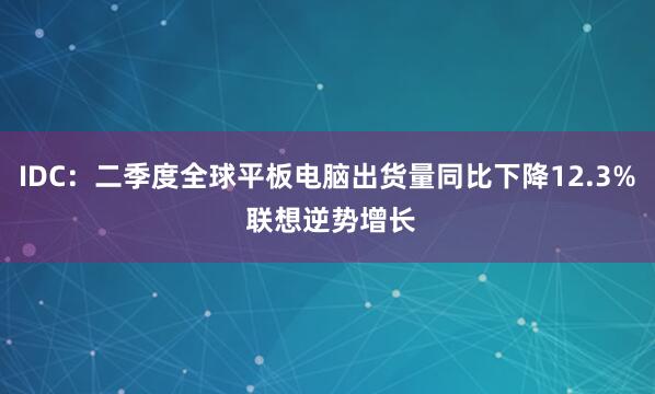 IDC：二季度全球平板电脑出货量同比下降12.3% 联想逆势增长