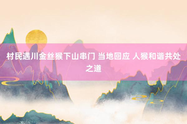 村民遇川金丝猴下山串门 当地回应 人猴和谐共处之道