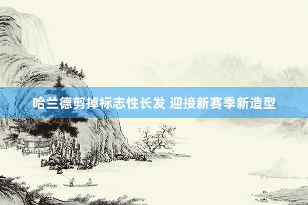 哈兰德剪掉标志性长发 迎接新赛季新造型