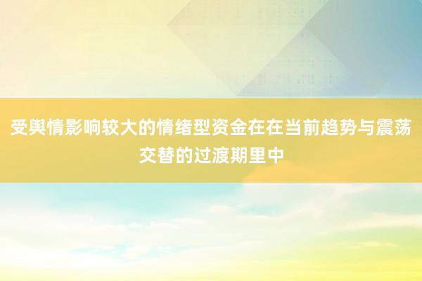 受舆情影响较大的情绪型资金在在当前趋势与震荡交替的过渡期里中