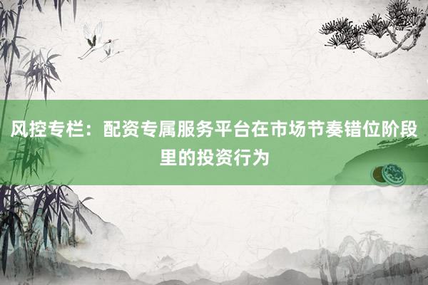 风控专栏：配资专属服务平台在市场节奏错位阶段里的投资行为