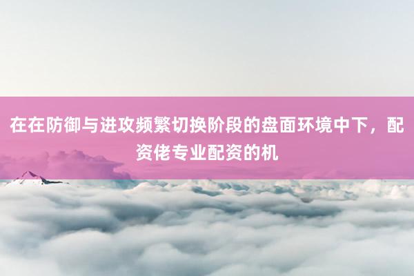 在在防御与进攻频繁切换阶段的盘面环境中下，配资佬专业配资的机