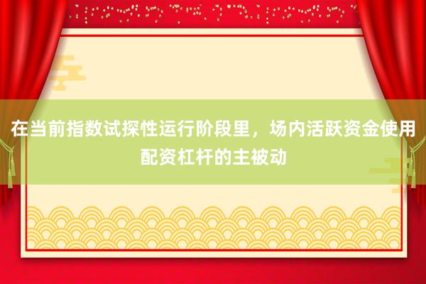 在当前指数试探性运行阶段里，场内活跃资金使用配资杠杆的主被动