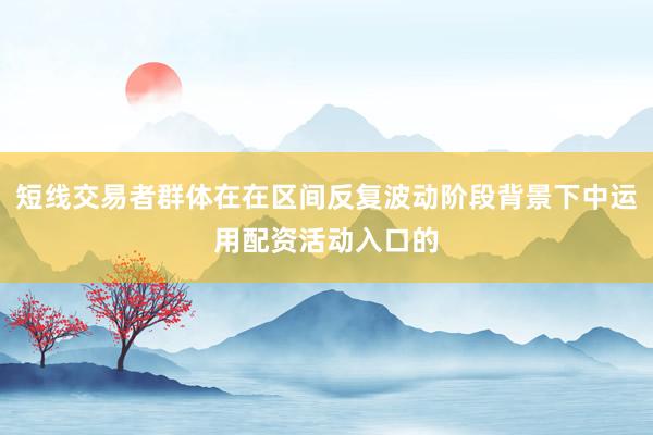 短线交易者群体在在区间反复波动阶段背景下中运用配资活动入口的
