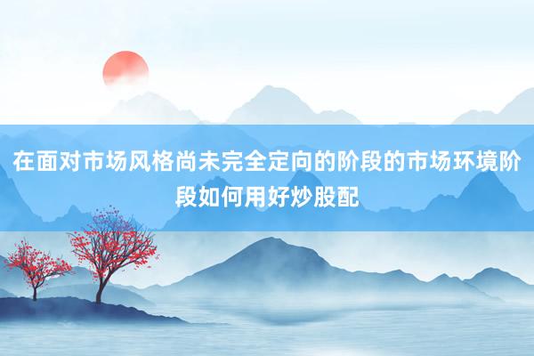 在面对市场风格尚未完全定向的阶段的市场环境阶段如何用好炒股配