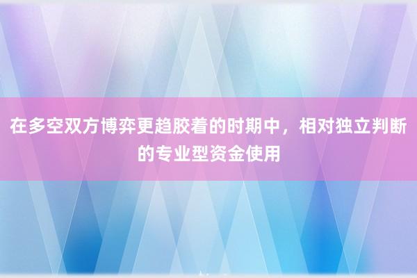 在多空双方博弈更趋胶着的时期中，相对独立判断的专业型资金使用