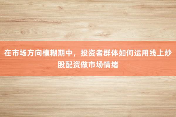 在市场方向模糊期中，投资者群体如何运用线上炒股配资做市场情绪