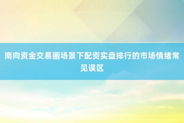 南向资金交易圈场景下配资实盘排行的市场情绪常见误区