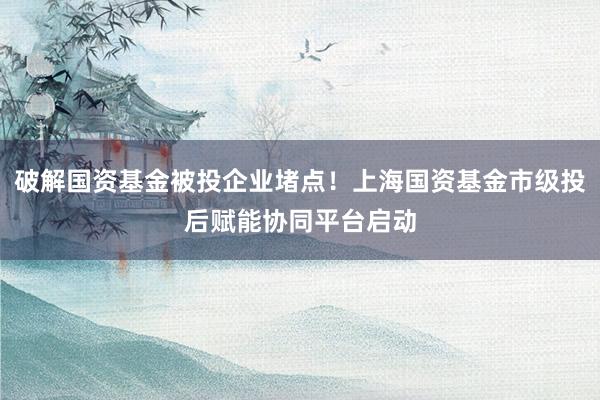 破解国资基金被投企业堵点！上海国资基金市级投后赋能协同平台启动
