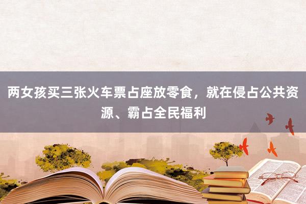 两女孩买三张火车票占座放零食，就在侵占公共资源、霸占全民福利