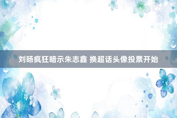 刘旸疯狂暗示朱志鑫 换超话头像投票开始