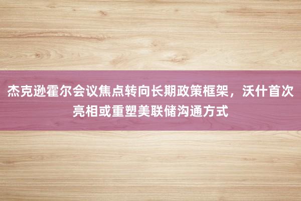 杰克逊霍尔会议焦点转向长期政策框架，沃什首次亮相或重塑美联储沟通方式