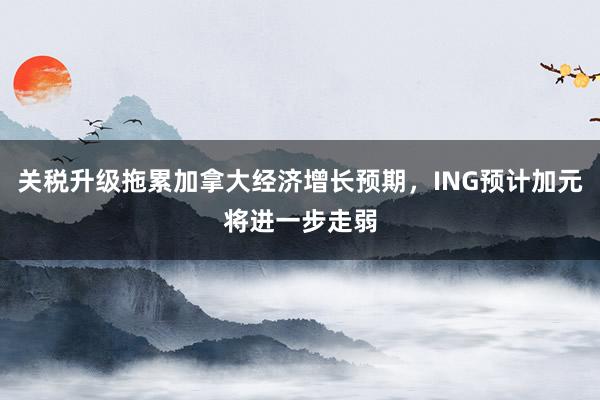 关税升级拖累加拿大经济增长预期，ING预计加元将进一步走弱