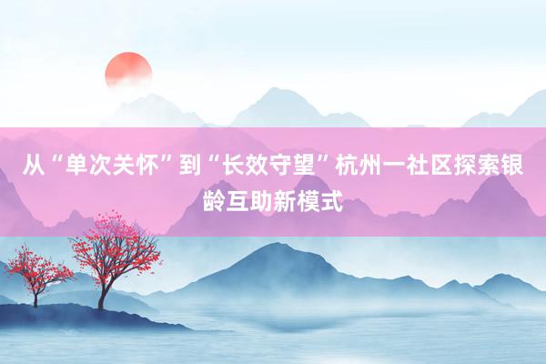 从“单次关怀”到“长效守望”杭州一社区探索银龄互助新模式