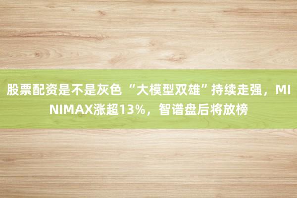 股票配资是不是灰色 “大模型双雄”持续走强,MINIMAX涨超13%,智谱盘后将放榜