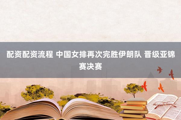 配资配资流程 中国女排再次完胜伊朗队 晋级亚锦赛决赛