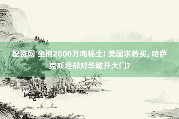 配资网 坐拥2000万吨稀土! 美国求着买, 哈萨克斯坦却对华敞开大门?