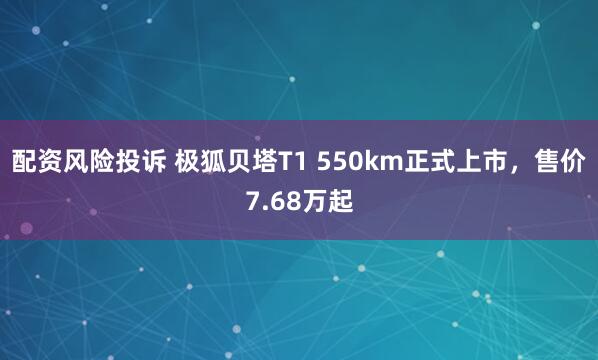 配资风险投诉 极狐贝塔T1 550km正式上市，售价7.68万起