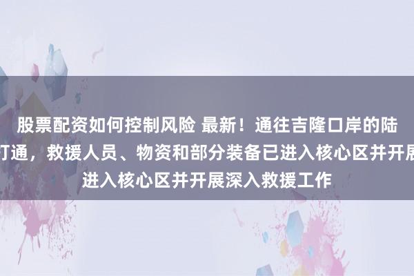 股票配资如何控制风险 最新！通往吉隆口岸的陆路通道已基本打通，救援人员、物资和部分装备已进入核心区并开展深入救援工作