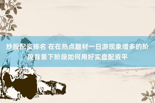 炒股配资排名 在在热点题材一日游现象增多的阶段背景下阶段如何用好实盘配资平