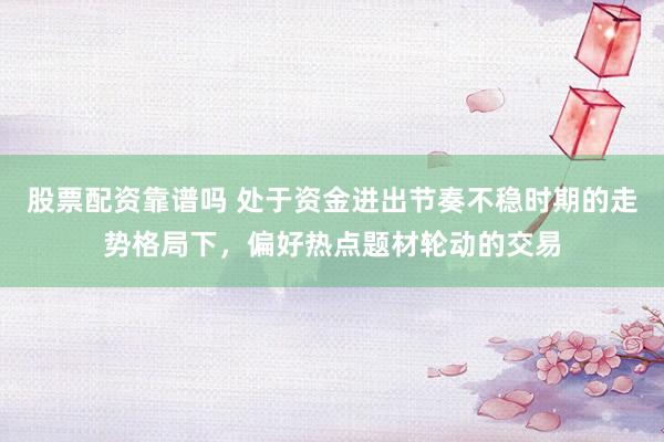 股票配资靠谱吗 处于资金进出节奏不稳时期的走势格局下，偏好热点题材轮动的交易